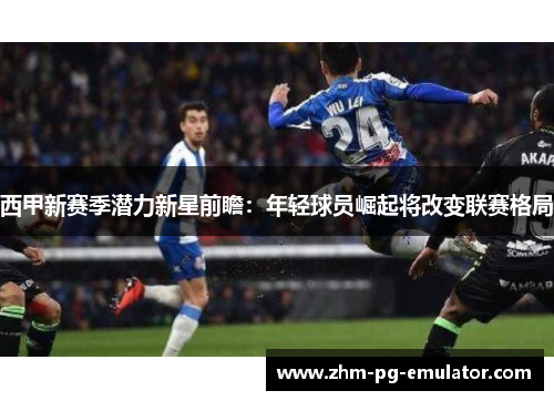 西甲新赛季潜力新星前瞻：年轻球员崛起将改变联赛格局