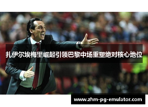 扎伊尔埃梅里崛起引领巴黎中场重塑绝对核心地位 扎伊尔埃梅里崛起引领巴黎中场重塑绝对核心地位