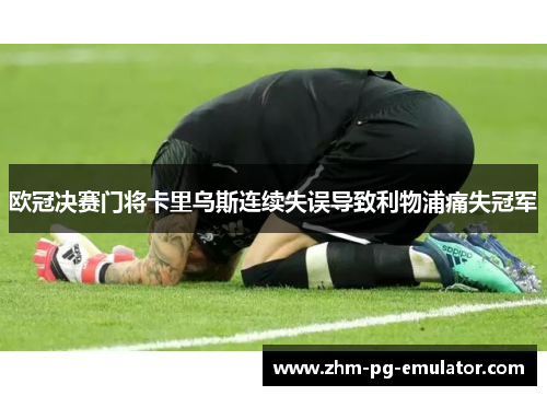 欧冠决赛门将卡里乌斯连续失误导致利物浦痛失冠军 欧冠决赛门将卡里乌斯连续失误导致利物浦痛失冠军