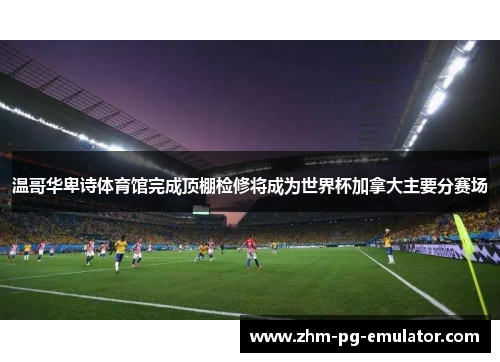 温哥华卑诗体育馆完成顶棚检修将成为世界杯加拿大主要分赛场