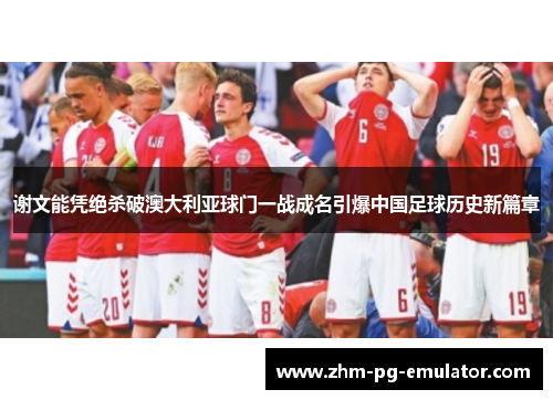 谢文能凭绝杀破澳大利亚球门一战成名引爆中国足球历史新篇章