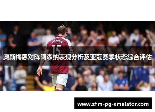 奥斯梅恩对阵阿森纳表现分析及亚冠赛季状态综合评估 奥斯梅恩对阵阿森纳表现分析及亚冠赛季状态综合评估