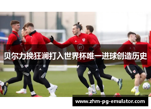 贝尔力挽狂澜打入世界杯唯一进球创造历史 贝尔力挽狂澜打入世界杯唯一进球创造历史