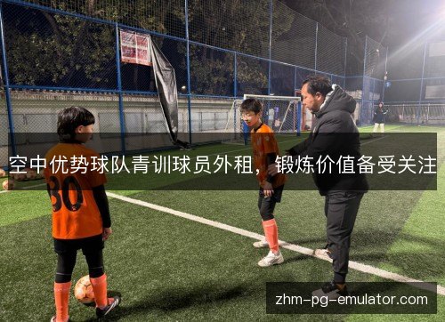 空中优势球队青训球员外租,锻炼价值备受关注 空中优势球队青训球员外租,锻炼价值备受关注