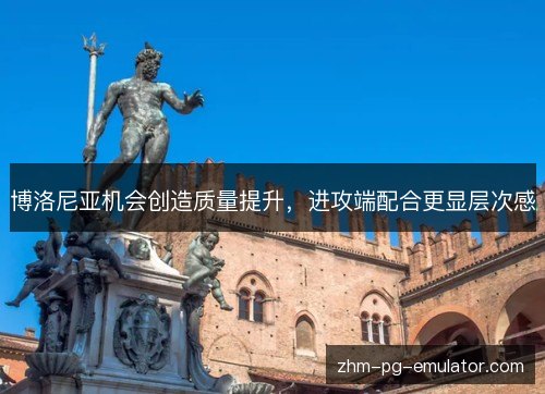 博洛尼亚机会创造质量提升，进攻端配合更显层次感